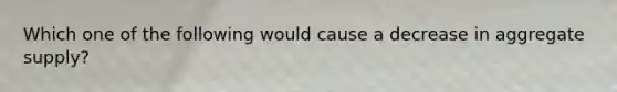 Which one of the following would cause a decrease in aggregate supply?