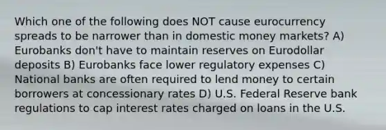 Which one of the following does NOT cause eurocurrency spreads to be narrower than in domestic money markets? A) Eurobanks don't have to maintain reserves on Eurodollar deposits B) Eurobanks face lower regulatory expenses C) National banks are often required to lend money to certain borrowers at concessionary rates D) U.S. Federal Reserve bank regulations to cap interest rates charged on loans in the U.S.