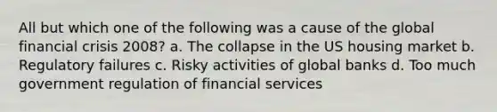 All but which one of the following was a cause of the global financial crisis 2008? a. The collapse in the US housing market b. Regulatory failures c. Risky activities of global banks d. Too much government regulation of financial services