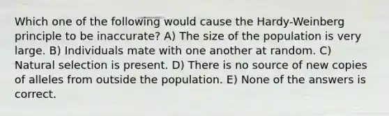 Which one of the following would cause the Hardy-Weinberg principle to be inaccurate? A) The size of the population is very large. B) Individuals mate with one another at random. C) Natural selection is present. D) There is no source of new copies of alleles from outside the population. E) None of the answers is correct.