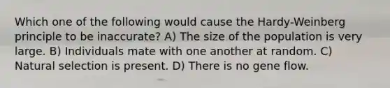 Which one of the following would cause the Hardy-Weinberg principle to be inaccurate? A) The size of the population is very large. B) Individuals mate with one another at random. C) Natural selection is present. D) There is no gene flow.