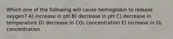 Which one of the following will cause hemoglobin to release oxygen? A) increase in pH B) decrease in pH C) decrease in temperature D) decrease in CO₂ concentration E) increase in O₂ concentration