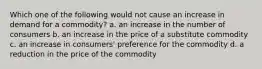 Which one of the following would not cause an increase in demand for a commodity? a. an increase in the number of consumers b. an increase in the price of a substitute commodity c. an increase in consumers' preference for the commodity d. a reduction in the price of the commodity