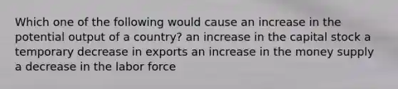 Which one of the following would cause an increase in the potential output of a country? an increase in the capital stock a temporary decrease in exports an increase in the money supply a decrease in the labor force