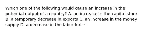 Which one of the following would cause an increase in the potential output of a country? A. an increase in the capital stock B. a temporary decrease in exports C. an increase in the money supply D. a decrease in the labor force