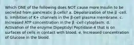 Which ONE of the following does NOT cause more Insulin to be secreted from pancreatic β-cells? a. Depolarization of the β -cell. b. Inhibition of K+ channels in the β-cell plasma membrane. c. Increased ATP concentration in the β -cell cytoplasm. d. Activation of the enzyme Dipeptidyl Peptidase-4 that is on surfaces of cells in contact with blood. e. Increased concentration of Glucose in the blood.