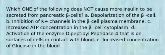 Which ONE of the following does NOT cause more Insulin to be secreted from pancreatic β-cells? a. Depolarization of the β -cell. b. Inhibition of K+ channels in the β-cell plasma membrane. c. Increased ATP concentration in the β -cell cytoplasm. d. Activation of the enzyme Dipeptidyl Peptidase-4 that is on surfaces of cells in contact with blood. e. Increased concentration of Glucose in the blood.