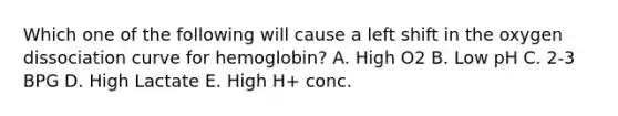 Which one of the following will cause a left shift in the oxygen dissociation curve for hemoglobin? A. High O2 B. Low pH C. 2-3 BPG D. High Lactate E. High H+ conc.