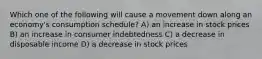 Which one of the following will cause a movement down along an economy's consumption schedule? A) an increase in stock prices B) an increase in consumer indebtedness C) a decrease in disposable income D) a decrease in stock prices