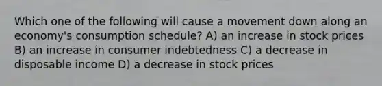 Which one of the following will cause a movement down along an economy's consumption schedule? A) an increase in stock prices B) an increase in consumer indebtedness C) a decrease in disposable income D) a decrease in stock prices