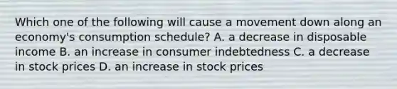 Which one of the following will cause a movement down along an economy's consumption schedule? A. a decrease in disposable income B. an increase in consumer indebtedness C. a decrease in stock prices D. an increase in stock prices