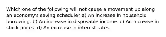 Which one of the following will not cause a movement up along an economy's saving schedule? a) An increase in household borrowing. b) An increase in disposable income. c) An increase in stock prices. d) An increase in interest rates.