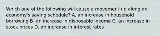 Which one of the following will cause a movement up along an economy's saving schedule? A. an increase in household borrowing B. an increase in disposable income C. an increase in stock prices D. an increase in interest rates