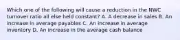 Which one of the following will cause a reduction in the NWC turnover ratio all else held constant? A. A decrease in sales B. An increase in average payables C. An increase in average inventory D. An increase in the average cash balance