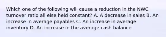 Which one of the following will cause a reduction in the NWC turnover ratio all else held constant? A. A decrease in sales B. An increase in average payables C. An increase in average inventory D. An increase in the average cash balance