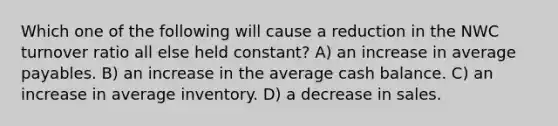 Which one of the following will cause a reduction in the NWC turnover ratio all else held constant? A) an increase in average payables. B) an increase in the average cash balance. C) an increase in average inventory. D) a decrease in sales.