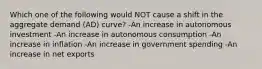 Which one of the following would NOT cause a shift in the aggregate demand (AD) curve? -An increase in autonomous investment -An increase in autonomous consumption -An increase in inflation -An increase in government spending -An increase in net exports