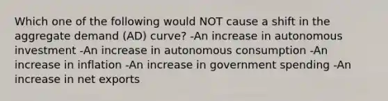 Which one of the following would NOT cause a shift in the aggregate demand (AD) curve? -An increase in autonomous investment -An increase in autonomous consumption -An increase in inflation -An increase in government spending -An increase in net exports