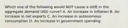 Which one of the following would NOT cause a shift in the aggregate demand (AD) curve? A. An increase in inflation B. An increase in net exports C. An increase in autonomous consumption D. An increase in government spending