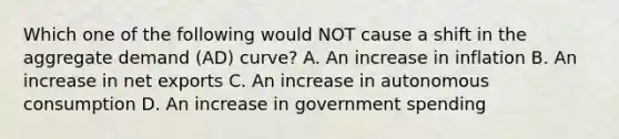 Which one of the following would NOT cause a shift in the aggregate demand (AD) curve? A. An increase in inflation B. An increase in net exports C. An increase in autonomous consumption D. An increase in government spending