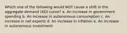 Which one of the following would NOT cause a shift in the aggregate demand (AD) curve? a. An increase in government spending b. An increase in autonomous consumption c. An increase in net exports d. An increase in inflation e. An increase in autonomous investment