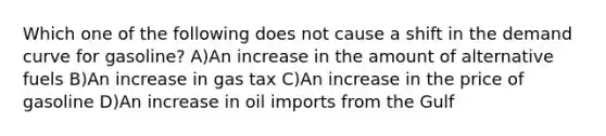 Which one of the following does not cause a shift in the demand curve for gasoline? A)An increase in the amount of alternative fuels B)An increase in gas tax C)An increase in the price of gasoline D)An increase in oil imports from the Gulf