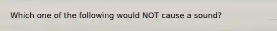 Which one of the following would NOT cause a sound?