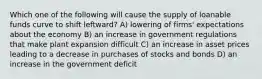 Which one of the following will cause the supply of loanable funds curve to shift leftward? A) lowering of firms' expectations about the economy B) an increase in government regulations that make plant expansion difficult C) an increase in asset prices leading to a decrease in purchases of stocks and bonds D) an increase in the government deficit