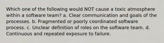 Which one of the following would NOT cause a toxic atmosphere within a software team? a. Clear communication and goals of the processes. b. Fragmented or poorly coordinated software process. c. Unclear definition of roles on the software team. d. Continuous and repeated exposure to failure.