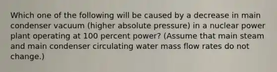 Which one of the following will be caused by a decrease in main condenser vacuum (higher absolute pressure) in a nuclear power plant operating at 100 percent power? (Assume that main steam and main condenser circulating water mass flow rates do not change.)