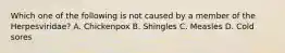 Which one of the following is not caused by a member of the Herpesviridae? A. Chickenpox B. Shingles C. Measles D. Cold sores