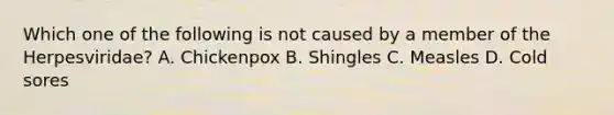 Which one of the following is not caused by a member of the Herpesviridae? A. Chickenpox B. Shingles C. Measles D. Cold sores