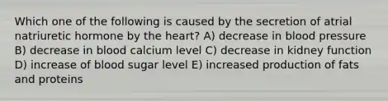 Which one of the following is caused by the secretion of atrial natriuretic hormone by the heart? A) decrease in blood pressure B) decrease in blood calcium level C) decrease in kidney function D) increase of blood sugar level E) increased production of fats and proteins