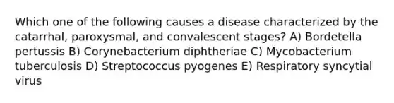 Which one of the following causes a disease characterized by the catarrhal, paroxysmal, and convalescent stages? A) Bordetella pertussis B) Corynebacterium diphtheriae C) Mycobacterium tuberculosis D) Streptococcus pyogenes E) Respiratory syncytial virus