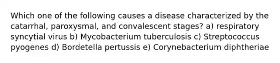 Which one of the following causes a disease characterized by the catarrhal, paroxysmal, and convalescent stages? a) respiratory syncytial virus b) Mycobacterium tuberculosis c) Streptococcus pyogenes d) Bordetella pertussis e) Corynebacterium diphtheriae