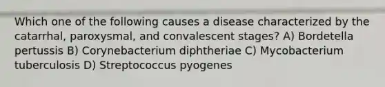 Which one of the following causes a disease characterized by the catarrhal, paroxysmal, and convalescent stages? A) Bordetella pertussis B) Corynebacterium diphtheriae C) Mycobacterium tuberculosis D) Streptococcus pyogenes