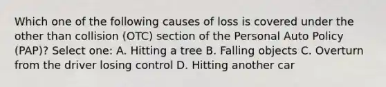 Which one of the following causes of loss is covered under the other than collision (OTC) section of the Personal Auto Policy (PAP)? Select one: A. Hitting a tree B. Falling objects C. Overturn from the driver losing control D. Hitting another car