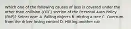 Which one of the following causes of loss is covered under the other than collision (OTC) section of the Personal Auto Policy (PAP)? Select one: A. Falling objects B. Hitting a tree C. Overturn from the driver losing control D. Hitting another car