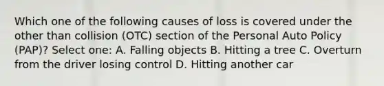 Which one of the following causes of loss is covered under the other than collision (OTC) section of the Personal Auto Policy (PAP)? Select one: A. Falling objects B. Hitting a tree C. Overturn from the driver losing control D. Hitting another car