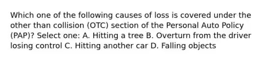 Which one of the following causes of loss is covered under the other than collision (OTC) section of the Personal Auto Policy (PAP)? Select one: A. Hitting a tree B. Overturn from the driver losing control C. Hitting another car D. Falling objects