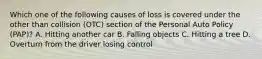 Which one of the following causes of loss is covered under the other than collision (OTC) section of the Personal Auto Policy (PAP)? A. Hitting another car B. Falling objects C. Hitting a tree D. Overturn from the driver losing control