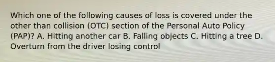 Which one of the following causes of loss is covered under the other than collision (OTC) section of the Personal Auto Policy (PAP)? A. Hitting another car B. Falling objects C. Hitting a tree D. Overturn from the driver losing control