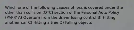 Which one of the following causes of loss is covered under the other than collision (OTC) section of the Personal Auto Policy (PAP)? A) Overturn from the driver losing control B) Hitting another car C) Hitting a tree D) Falling objects