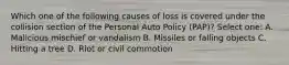 Which one of the following causes of loss is covered under the collision section of the Personal Auto Policy (PAP)? Select one: A. Malicious mischief or vandalism B. Missiles or falling objects C. Hitting a tree D. Riot or civil commotion