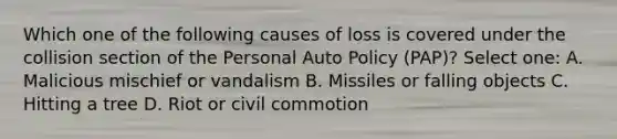 Which one of the following causes of loss is covered under the collision section of the Personal Auto Policy (PAP)? Select one: A. Malicious mischief or vandalism B. Missiles or falling objects C. Hitting a tree D. Riot or civil commotion