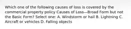 Which one of the following causes of loss is covered by the commercial property policy Causes of Loss—Broad Form but not the Basic Form? Select one: A. Windstorm or hail B. Lightning C. Aircraft or vehicles D. Falling objects