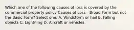 Which one of the following causes of loss is covered by the commercial property policy Causes of Loss—Broad Form but not the Basic Form? Select one: A. Windstorm or hail B. Falling objects C. Lightning D. Aircraft or vehicles