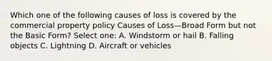 Which one of the following causes of loss is covered by the commercial property policy Causes of Loss—Broad Form but not the Basic Form? Select one: A. Windstorm or hail B. Falling objects C. Lightning D. Aircraft or vehicles