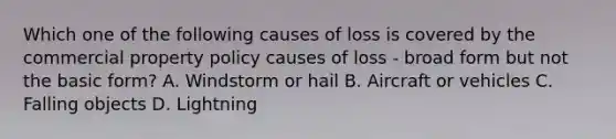 Which one of the following causes of loss is covered by the commercial property policy causes of loss - broad form but not the basic form? A. Windstorm or hail B. Aircraft or vehicles C. Falling objects D. Lightning