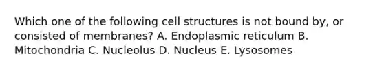 Which one of the following cell structures is not bound by, or consisted of membranes? A. Endoplasmic reticulum B. Mitochondria C. Nucleolus D. Nucleus E. Lysosomes